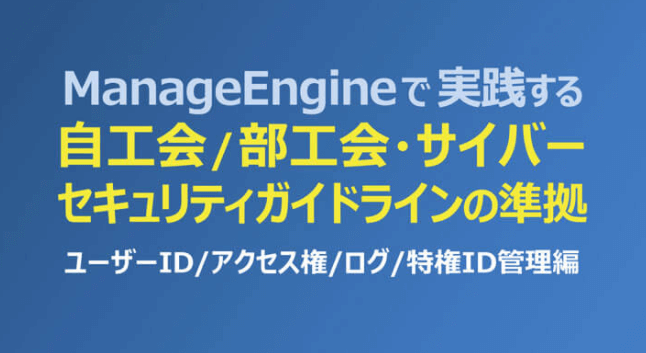 ManageEngineで実践する「自工会/部工会・サイバーセキュリティガイドライン」の準拠 ～ユーザーID/アクセス権/ログ/特権ID管理編～